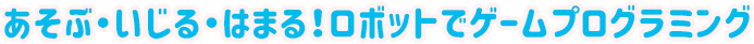 あそぶ・いじる・はまる!ロボットでゲームプログラミング